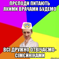 прєподи питають якими врачами будемо всі дружно отвічаємо- сімєйніками