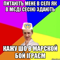 питають мене в селі як в мєді сесію здають кажу шо в марской бой іграєм