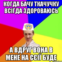 когда бачу ткачучку всігда здороваюсь а вдруг вона в мене на сєії буде