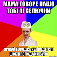 мама говоре нашо тобі ті селючки шукай городську і родітєлі шоб прєподами були