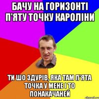 бачу на горизонті п'яту точку кароліни ти шо здурів, яка там п'ята точка у мене і то понакачаней