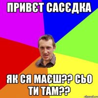 привєт сасєдка як ся маєш?? сьо ти там??