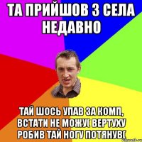 та прийшов з села недавно тай шось упав за комп, встати не можу( вертуху робив тай ногу потянув(