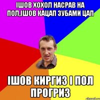 Ішов хохол насрав на пол,ішов кацап зубами цап Ішов киргиз і пол прогриз