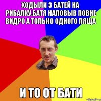 ходыли з батей на рибалку.батя наловыв повне видро а только одного ляща и то от бати