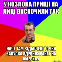 у козлова прищі на лиці вискочили так наче там відмічені точки запуска ядерних ракет на америку