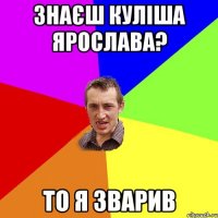 Знаєш Куліша Ярослава? То я зварив