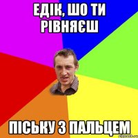 Едік, шо ти рівняєш піську з пальцем