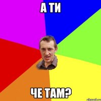 а ти че там?