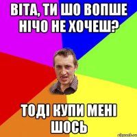 Віта, ТИ шо вопше нічо не хочеш? Тоді купи мені шось