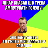 Лікар сказав шо треба ампутувати голуву! Зніс йому голуву з вертухі!Він мені заплатив за операцію)