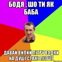 Бодя , шо ти як баба давай випий літру водки на душі стане легше