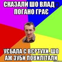 сказали шо Влад‬ погано грає уєбала с вєртухи, шо аж зуби повилітали