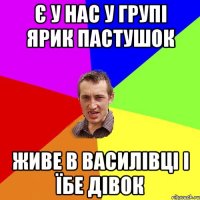 є у нас у групі ярик пастушок живе в василівці і їбе дівок