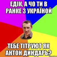 Едік, а чо ти в Ранке з Україной тебе тітруют як Антон Диндарь?