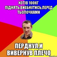 ХОТІВ 100КГ ПІДНЯТЬ,ВИЕБНУТИСЬ,ПЕРЕД ТЬОЛОЧКАМИ ПЕРДНУЛ,И ВИВЕРНУВ ПЛЕЧО