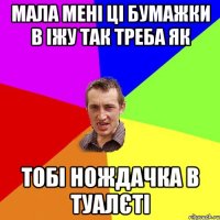 мала мені ці бумажки в іжу так треба як тобі нождачка в туалєті