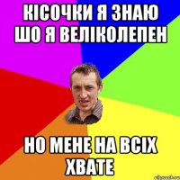 Кісочки я знаю шо я веліколепен но мене на всіх хвате