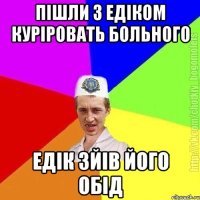 Пішли з Едіком куріровать больного Едік зйів його обід