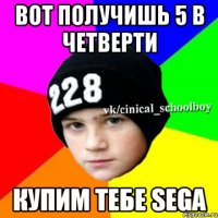 вот получишь 5 в четверти купим тебе SEGA