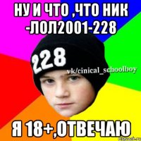 Ну и что ,что ник -лол2001-228 Я 18+,отвечаю