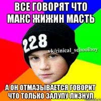 все говорят что макс жижин масть а он отмазывается говорит что только залупу лизнул