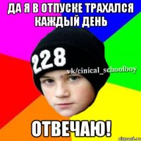 Да я в отпуске трахался каждый день отвечаю!