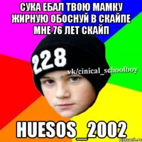 Сука ебал твою мамку жирную обоснуй в скайпе мне 76 лет скайп Huesos_2002