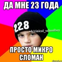 да мне 23 года просто микро сломан