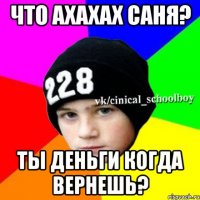 что ахахах саня? ты деньги когда вернешь?