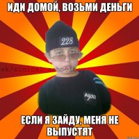 Иди домой, возьми деньги Если я зайду, меня не выпустят