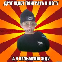 Друг ждет поиграть в доту А я пельмеши жду