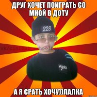 Друг хочет поиграть со мной в доту А я срать хочу))лаЛка