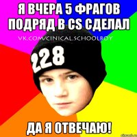 Я вчера 5 фрагов подряд в CS сделал Да я отвечаю!