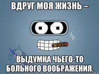 Вдруг моя жизнь – выдумка чьего-то больного воображения.