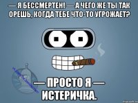 — Я бессмертен! — А чего же ты так орешь, когда тебе что-то угрожает? — Просто я — истеричка.