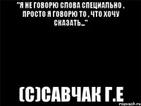 "Я не говорю слова специально , просто я говорю то , что хочу сказать..." (с)Савчак Г.Е