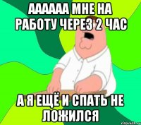 аааааа мне на работу через 2 час А я ещё и спать не ложился