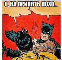 О, на припять похо... ...