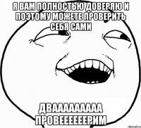 Я вам полностью доверяю и поэтому можете проверить себя сами Двааааааааа провеееееерим