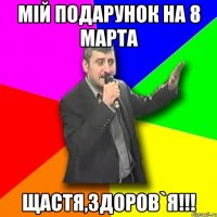 мій подарунок на 8 марта ЩАСТЯ,ЗДОРОВ`Я!!!