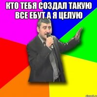 кто тебя создал такую все ебут а я целую 