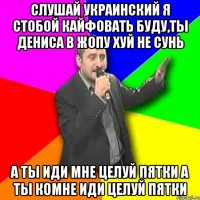 Слушай Украинский Я стобой кайфовать буду,Ты дениса в жопу хуй не сунь А ты иди Мне целуй пятки А ты комне иди целуй пятки