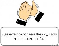 Давайте похлопаем Путину, за то что он всех наебал