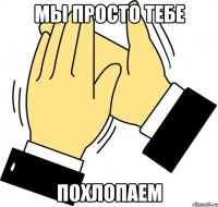 Мы просто тебе похлопаем