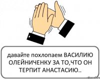 давайте похлопаем ВАСИЛИЮ ОЛЕЙНИЧЕНКУ ЗА ТО,ЧТО ОН ТЕРПИТ АНАСТАСИЮ..