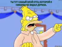 ты тут самый злой отец которой я никогда не видал дурила.