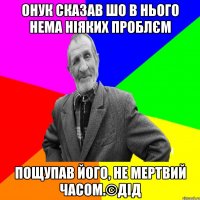 Онук сказав шо в нього нема ніяких проблєм пощупав його, не мертвий часом.©ДІД