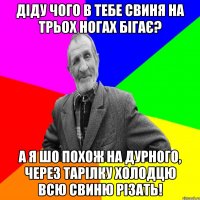 діду чого в тебе свиня на трьох ногах бігає? а я шо похож на дурного, через тарілку холодцю всю свиню різать!