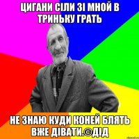 Цигани сіли зі мной в триньку грать не знаю куди коней блять вже дівати.©ДІД